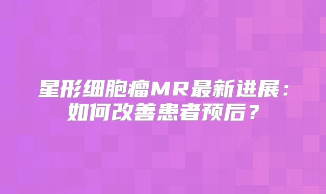 星形细胞瘤MR最新进展：如何改善患者预后？