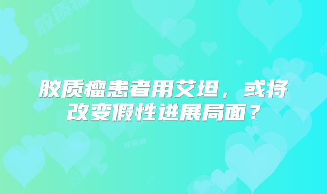 胶质瘤患者用艾坦，或将改变假性进展局面？