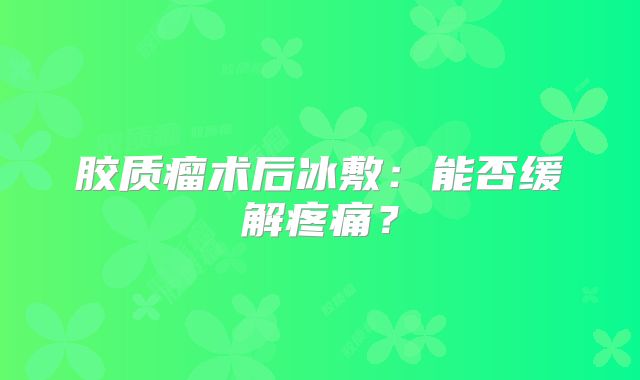 胶质瘤术后冰敷：能否缓解疼痛？
