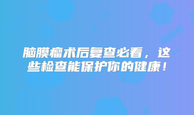脑膜瘤术后复查必看，这些检查能保护你的健康！
