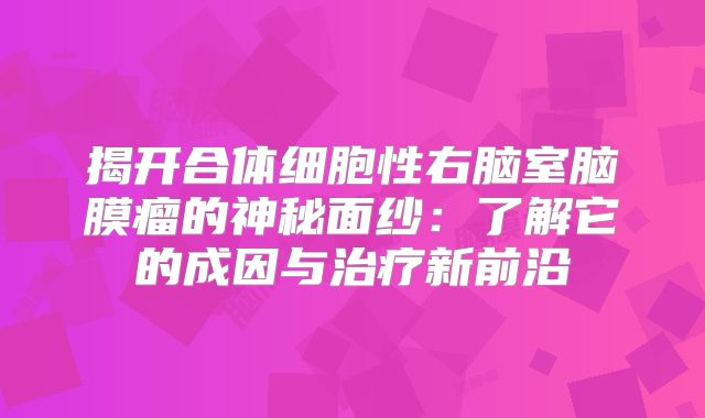 揭开合体细胞性右脑室脑膜瘤的神秘面纱：了解它的成因与治疗新前沿