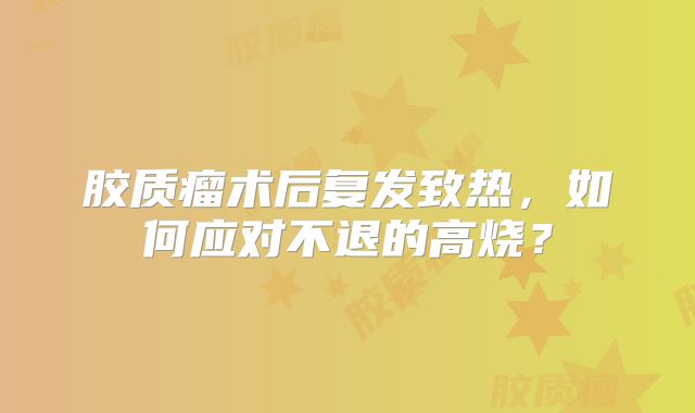 胶质瘤术后复发致热，如何应对不退的高烧？