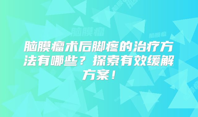 脑膜瘤术后脚疼的治疗方法有哪些？探索有效缓解方案！