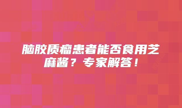 脑胶质瘤患者能否食用芝麻酱？专家解答！