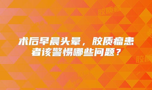 术后早晨头晕，胶质瘤患者该警惕哪些问题？