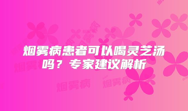 烟雾病患者可以喝灵芝汤吗？专家建议解析