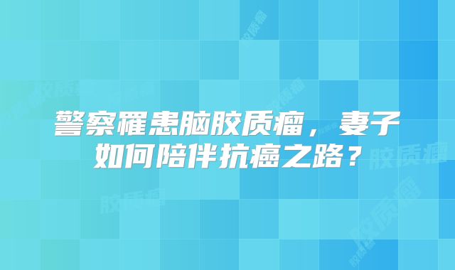 警察罹患脑胶质瘤，妻子如何陪伴抗癌之路？
