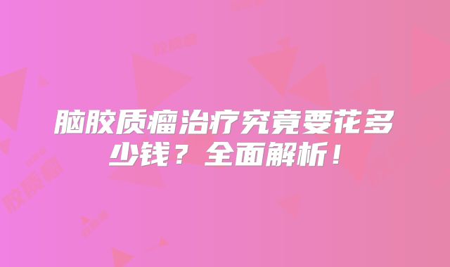 脑胶质瘤治疗究竟要花多少钱？全面解析！