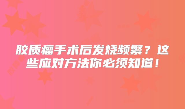 胶质瘤手术后发烧频繁？这些应对方法你必须知道！