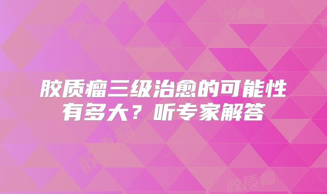 胶质瘤三级治愈的可能性有多大？听专家解答