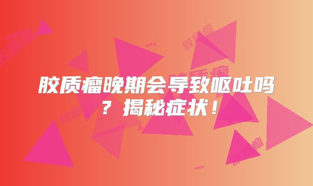 胶质瘤晚期会导致呕吐吗？揭秘症状！