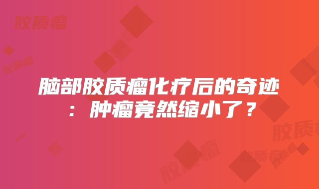 脑部胶质瘤化疗后的奇迹：肿瘤竟然缩小了？