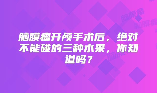 脑膜瘤开颅手术后，绝对不能碰的三种水果，你知道吗？