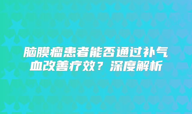 脑膜瘤患者能否通过补气血改善疗效？深度解析