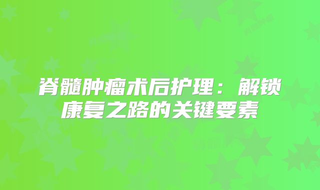 脊髓肿瘤术后护理：解锁康复之路的关键要素
