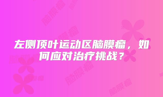 左侧顶叶运动区脑膜瘤，如何应对治疗挑战？