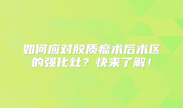 如何应对胶质瘤术后术区的强化灶？快来了解！