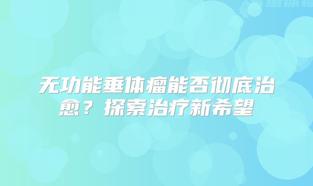 无功能垂体瘤能否彻底治愈？探索治疗新希望