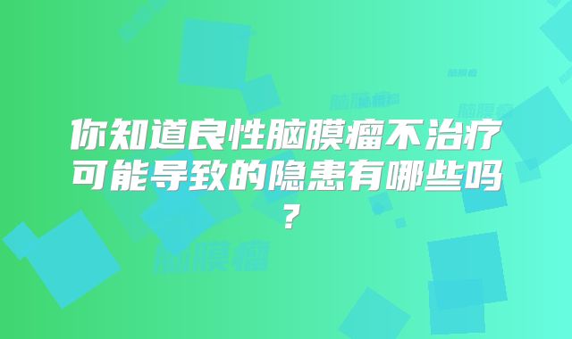 你知道良性脑膜瘤不治疗可能导致的隐患有哪些吗？