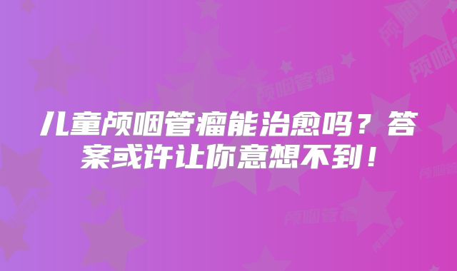 儿童颅咽管瘤能治愈吗？答案或许让你意想不到！