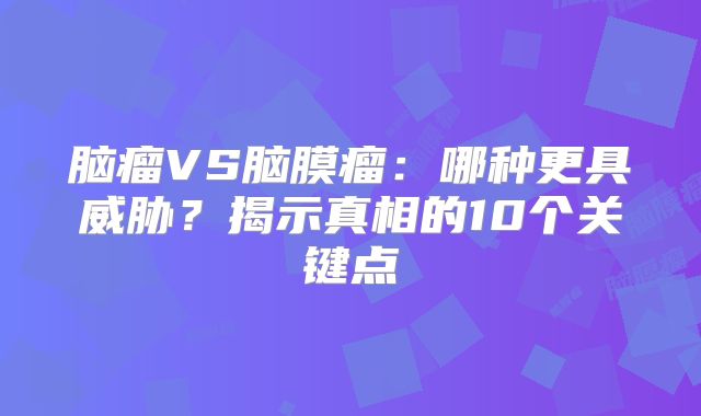 脑瘤VS脑膜瘤：哪种更具威胁？揭示真相的10个关键点