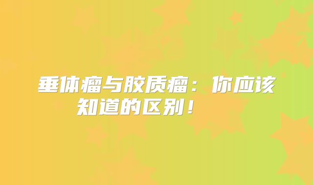 垂体瘤与胶质瘤：你应该知道的区别！  