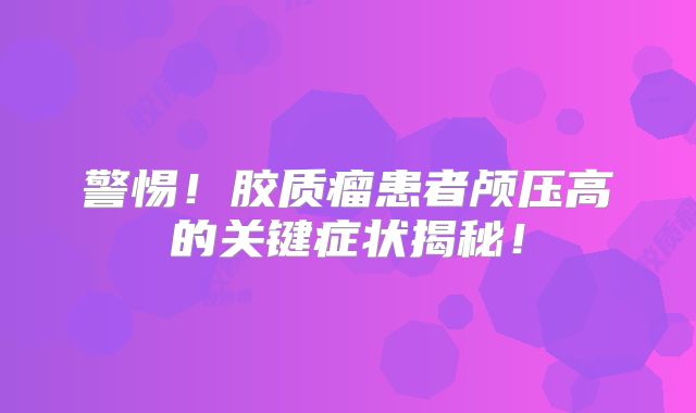 警惕！胶质瘤患者颅压高的关键症状揭秘！