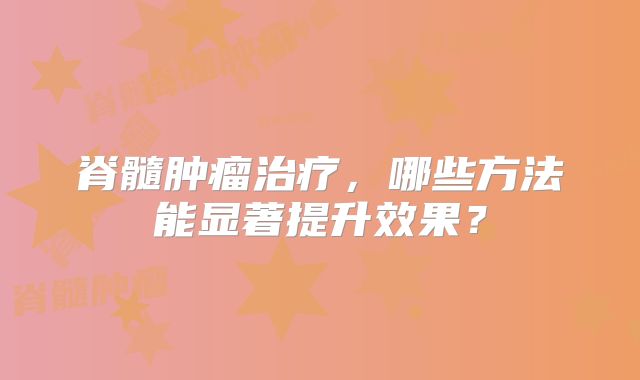脊髓肿瘤治疗，哪些方法能显著提升效果？