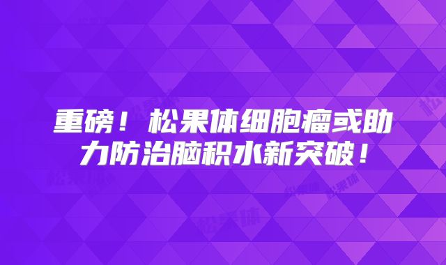 重磅！松果体细胞瘤或助力防治脑积水新突破！