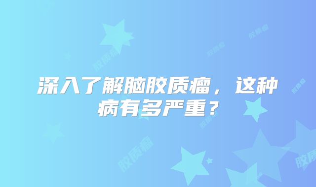 深入了解脑胶质瘤，这种病有多严重？