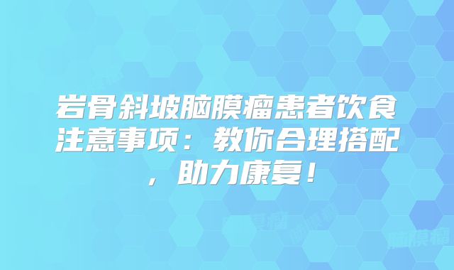 岩骨斜坡脑膜瘤患者饮食注意事项：教你合理搭配，助力康复！