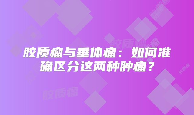 胶质瘤与垂体瘤：如何准确区分这两种肿瘤？