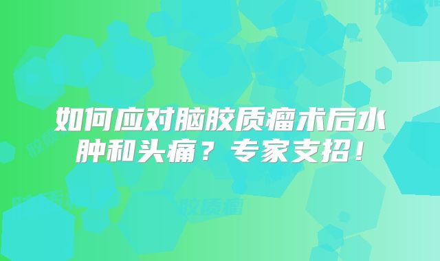 如何应对脑胶质瘤术后水肿和头痛？专家支招！