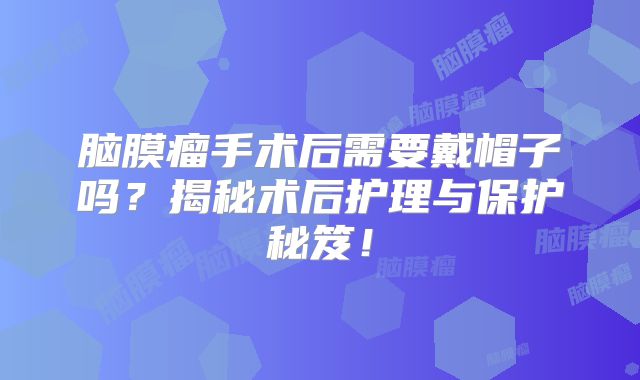 脑膜瘤手术后需要戴帽子吗？揭秘术后护理与保护秘笈！