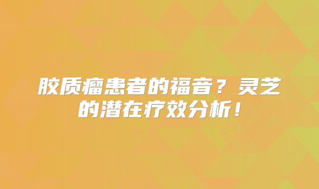 胶质瘤患者的福音？灵芝的潜在疗效分析！
