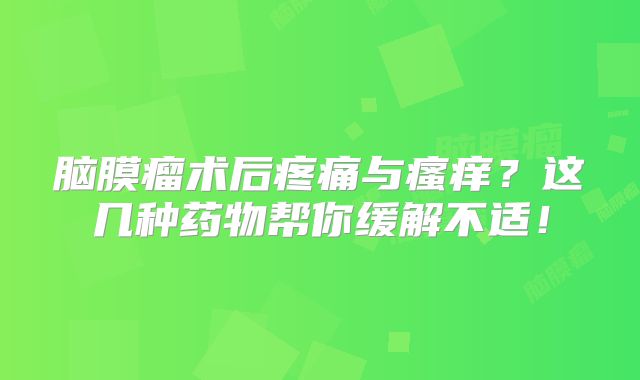 脑膜瘤术后疼痛与瘙痒？这几种药物帮你缓解不适！