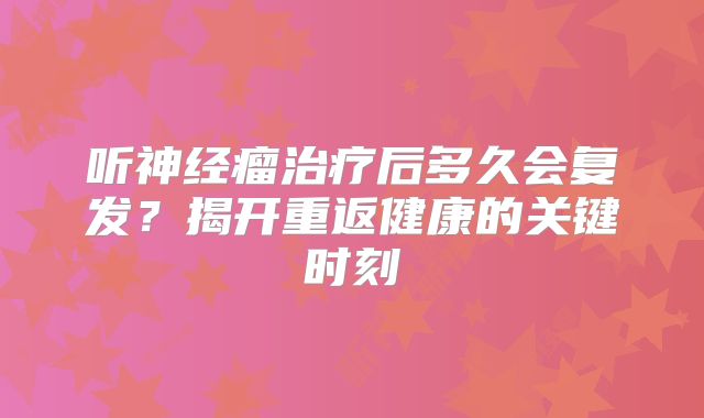 听神经瘤治疗后多久会复发？揭开重返健康的关键时刻