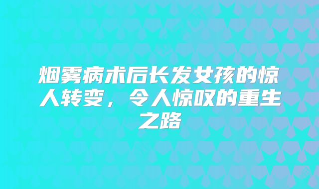 烟雾病术后长发女孩的惊人转变，令人惊叹的重生之路