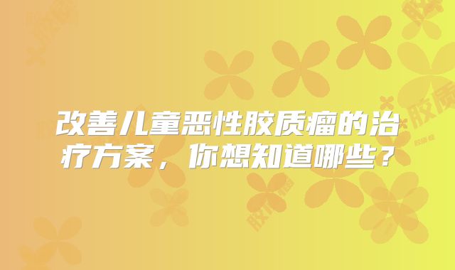 改善儿童恶性胶质瘤的治疗方案，你想知道哪些？