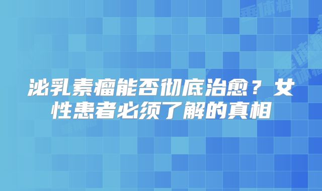 泌乳素瘤能否彻底治愈？女性患者必须了解的真相