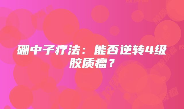 硼中子疗法：能否逆转4级胶质瘤？