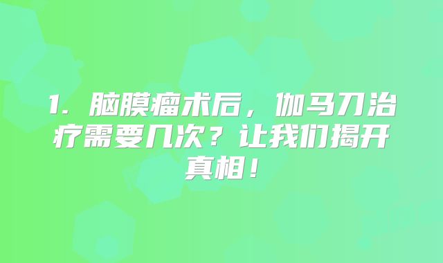 1. 脑膜瘤术后，伽马刀治疗需要几次？让我们揭开真相！