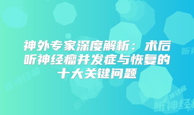 神外专家深度解析：术后听神经瘤并发症与恢复的十大关键问题