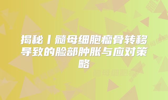 揭秘丨髓母细胞瘤骨转移导致的脸部肿胀与应对策略
