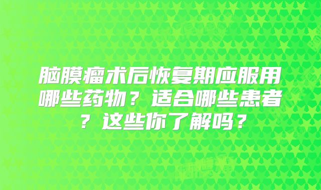 脑膜瘤术后恢复期应服用哪些药物？适合哪些患者？这些你了解吗？