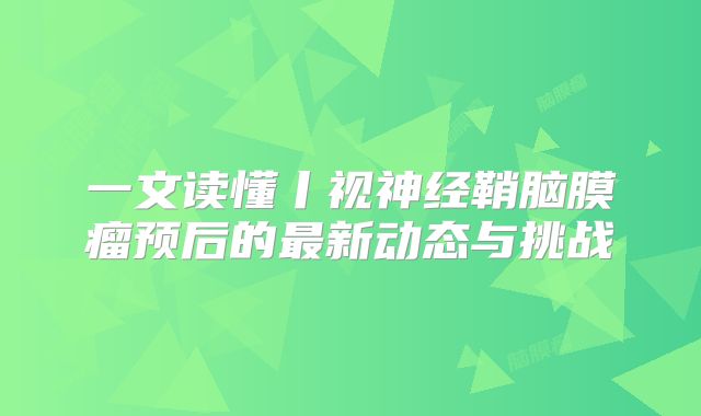 一文读懂丨视神经鞘脑膜瘤预后的最新动态与挑战