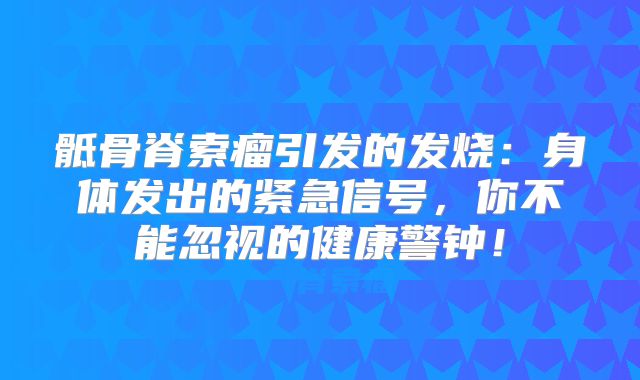 骶骨脊索瘤引发的发烧：身体发出的紧急信号，你不能忽视的健康警钟！