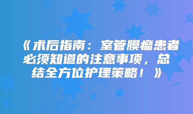 《术后指南：室管膜瘤患者必须知道的注意事项，总结全方位护理策略！》