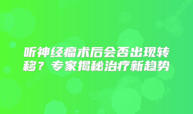 听神经瘤术后会否出现转移？专家揭秘治疗新趋势