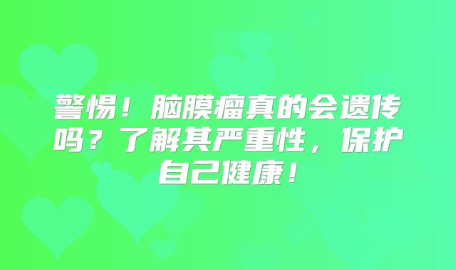 警惕！脑膜瘤真的会遗传吗？了解其严重性，保护自己健康！